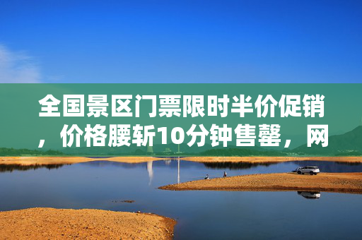 全国景区门票限时半价促销，价格腰斩10分钟售罄，网友惊呼超值优惠！