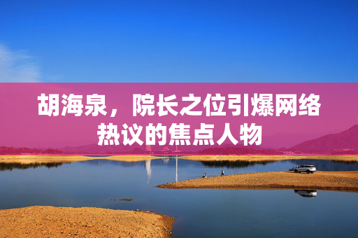 胡海泉，院长之位引爆网络热议的焦点人物