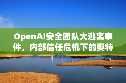 OpenAI安全团队大逃离事件，内部信任危机下的奥特曼信任崩塌