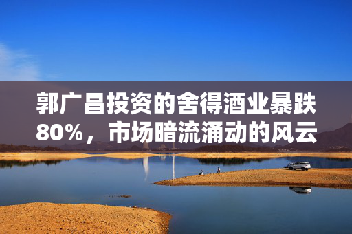 郭广昌投资的舍得酒业暴跌80%，市场暗流涌动的风云