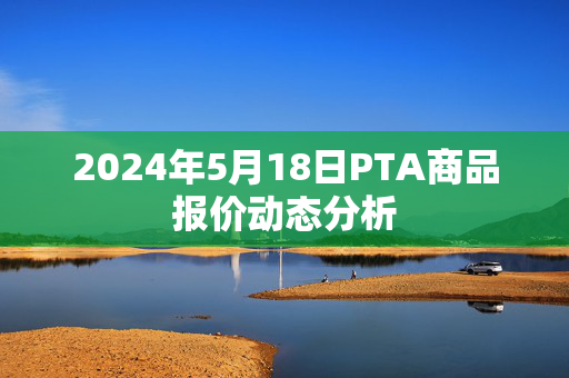 2024年5月18日PTA商品报价动态分析