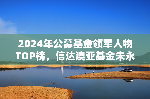 2024年公募基金领军人物TOP榜，信达澳亚基金朱永强崭露头角