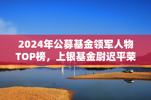 2024年公募基金领军人物TOP榜，上银基金尉迟平荣登第61位