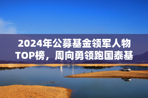 2024年公募基金领军人物TOP榜，周向勇领跑国泰基金，名次跃升五位
