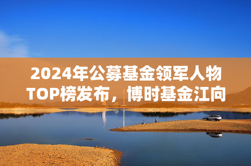 2024年公募基金领军人物TOP榜发布，博时基金江向阳崭露头角，名次跃升九位