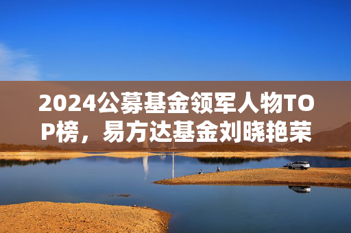 2024公募基金领军人物TOP榜，易方达基金刘晓艳荣登榜首