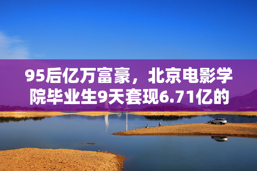 95后亿万富豪，北京电影学院毕业生9天套现6.71亿的财富与责任