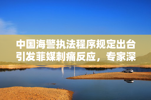 中国海警执法程序规定出台引发菲媒刺痛反应，专家深度解读