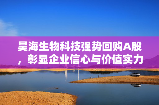 昊海生物科技强势回购A股，彰显企业信心与价值实力