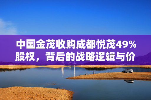 中国金茂收购成都悦茂49%股权，背后的战略逻辑与价值考量