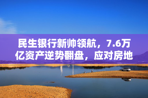 民生银行新帅领航，7.6万亿资产逆势翻盘，应对房地产业不良双升挑战