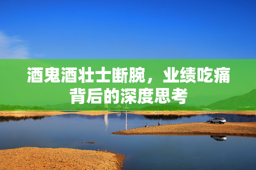 酒鬼酒壮士断腕，业绩吃痛背后的深度思考