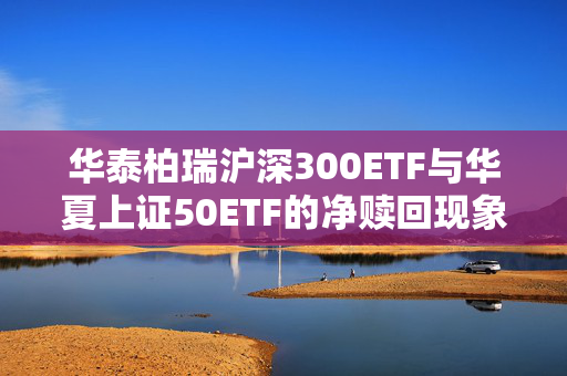 华泰柏瑞沪深300ETF与华夏上证50ETF的净赎回现象，ETF资金流向观察