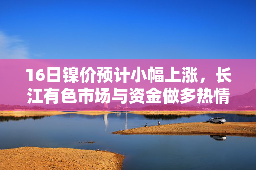 16日镍价预计小幅上涨，长江有色市场与资金做多热情高涨，美元下跌助力行情