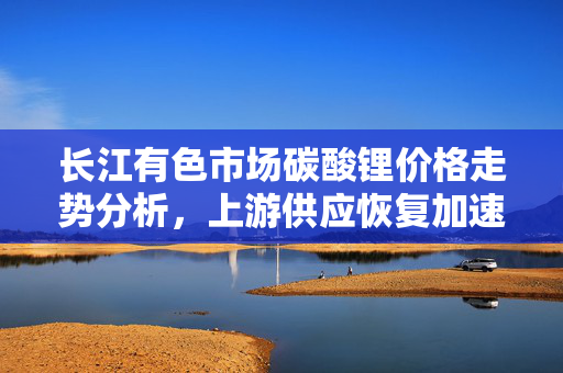 长江有色市场碳酸锂价格走势分析，上游供应恢复加速的短评