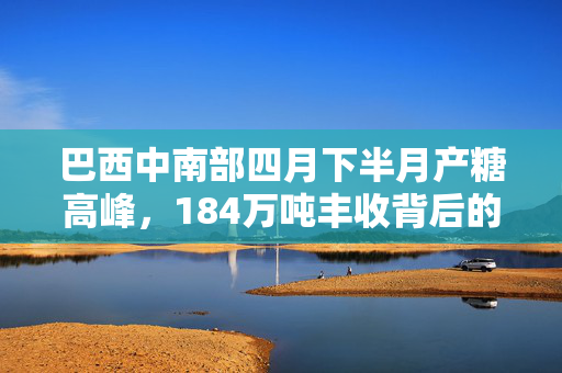 巴西中南部四月下半月产糖高峰，184万吨丰收背后的故事