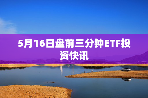 5月16日盘前三分钟ETF投资快讯