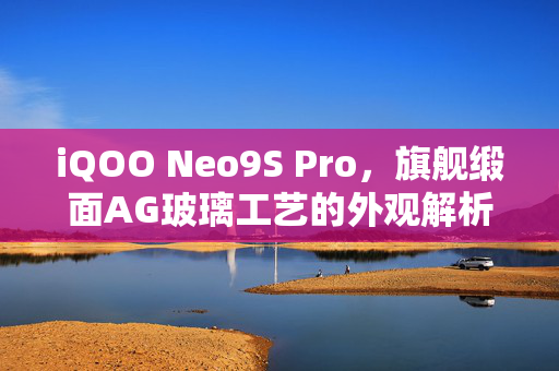 iQOO Neo9S Pro，旗舰缎面AG玻璃工艺的外观解析