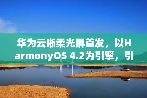 华为云晰柔光屏首发，以HarmonyOS 4.2为引擎，引领无纸学习新纪元