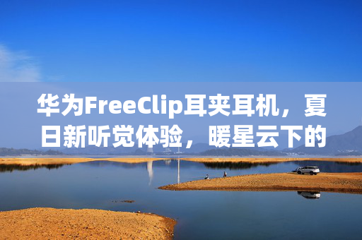 华为FreeClip耳夹耳机，夏日新听觉体验，暖星云下的耳目焕新之旅