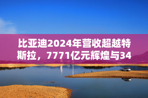 比亚迪2024年营收超越特斯拉，7771亿元辉煌与34%净利润增长的背后