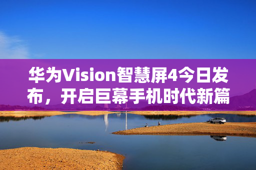 华为Vision智慧屏4今日发布，开启巨幕手机时代新篇章