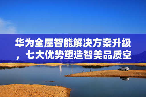 华为全屋智能解决方案升级，七大优势塑造智美品质空间