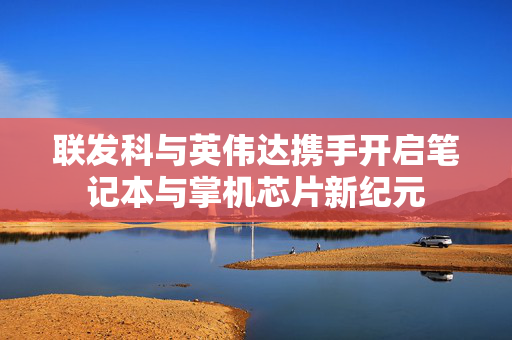 联发科与英伟达携手开启笔记本与掌机芯片新纪元