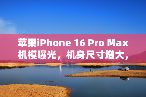 苹果iPhone 16 Pro Max机模曝光，机身尺寸增大，开启科技潮流新篇章