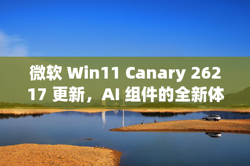 微软 Win11 Canary 26217 更新，AI 组件的全新体验与支持