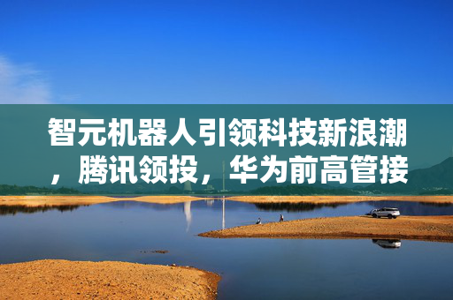 智元机器人引领科技新浪潮，腾讯领投，华为前高管接任法人，开启智能科技新篇章