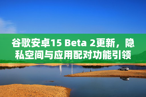 谷歌安卓15 Beta 2更新，隐私空间与应用配对功能引领新体验