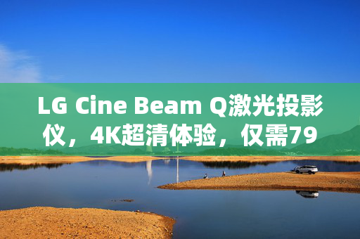 LG Cine Beam Q激光投影仪，4K超清体验，仅需7999元，流明度高达500的视觉盛宴