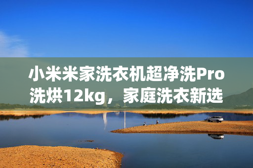 小米米家洗衣机超净洗Pro洗烘12kg，家庭洗衣新选择