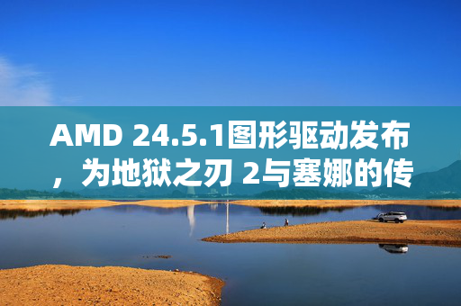 AMD 24.5.1图形驱动发布，为地狱之刃 2与塞娜的传说等游戏带来卓越体验