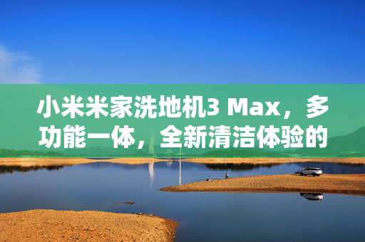 小米米家洗地机3 Max，多功能一体，全新清洁体验的打造者