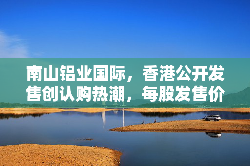 南山铝业国际，香港公开发售创认购热潮，每股发售价定为26.60港元