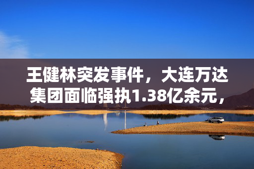 王健林突发事件，大连万达集团面临强执1.38亿余元，企业命运走向何方？