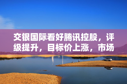 交银国际看好腾讯控股，评级提升，目标价上涨，市场前景与投资潜力巨大