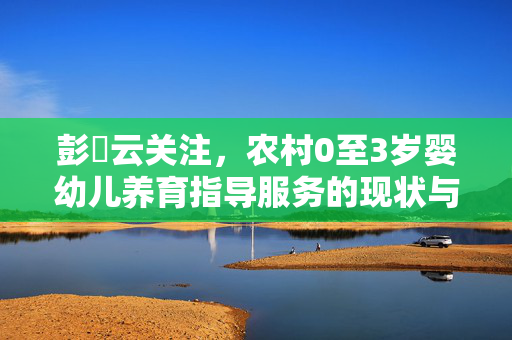 彭珮云关注，农村0至3岁婴幼儿养育指导服务的现状与迫切改善需求
