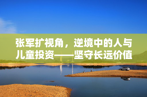 张军扩视角，逆境中的人与儿童投资——坚守长远价值与展望未来