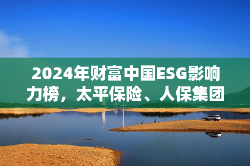 2024年财富中国ESG影响力榜，太平保险、人保集团与中国平安领跑险企实践