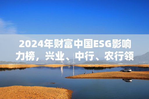 2024年财富中国ESG影响力榜，兴业、中行、农行领跑金融业可持续发展
