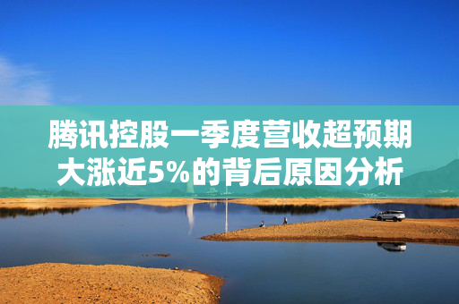 腾讯控股一季度营收超预期大涨近5%的背后原因分析