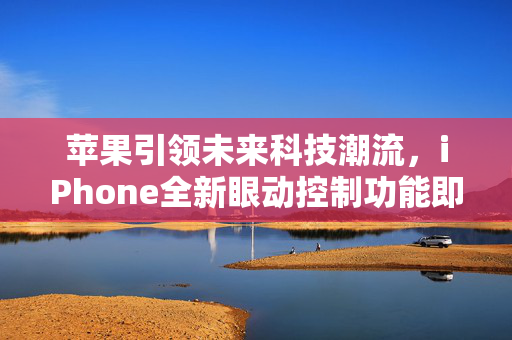 苹果引领未来科技潮流，iPhone全新眼动控制功能即将亮相