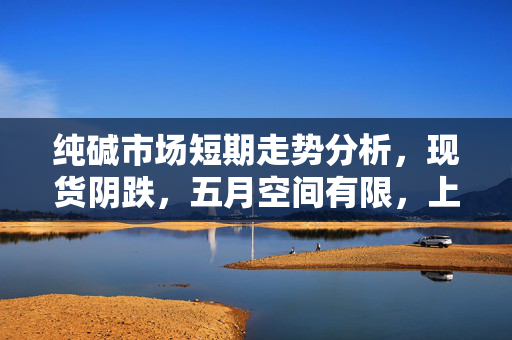 纯碱市场短期走势分析，现货阴跌，五月空间有限，上行动力待观察