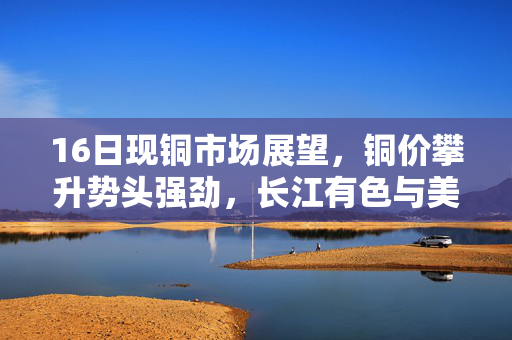 16日现铜市场展望，铜价攀升势头强劲，长江有色与美元疲软共舞
