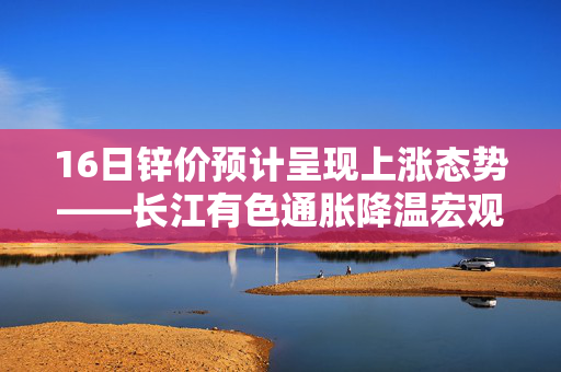 16日锌价预计呈现上涨态势——长江有色通胀降温宏观情绪向好背景下的市场展望