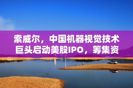 索威尔，中国机器视觉技术巨头启动美股IPO，筹集资金推动全球发展