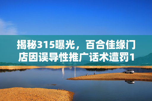 揭秘315曝光，百合佳缘门店因误导性推广话术遭罚150万